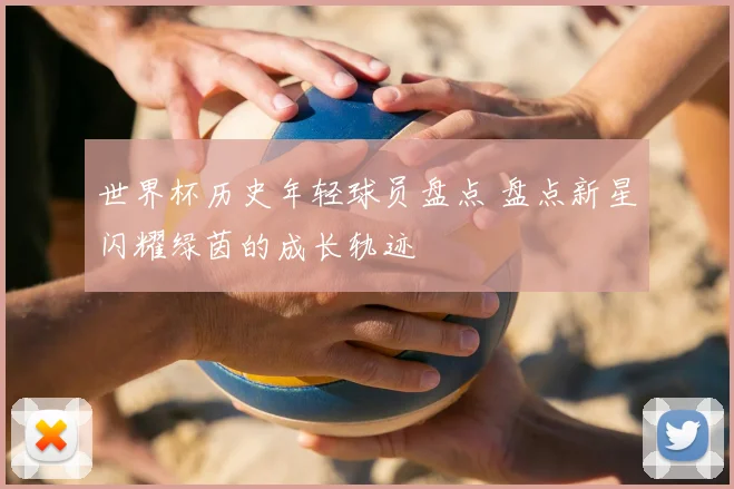 世界杯历史年轻球员盘点 盘点新星闪耀绿茵的成长轨迹