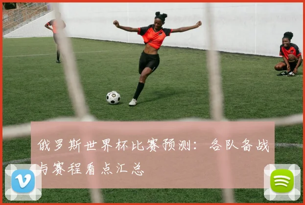 俄罗斯世界杯比赛预测：各队备战与赛程看点汇总