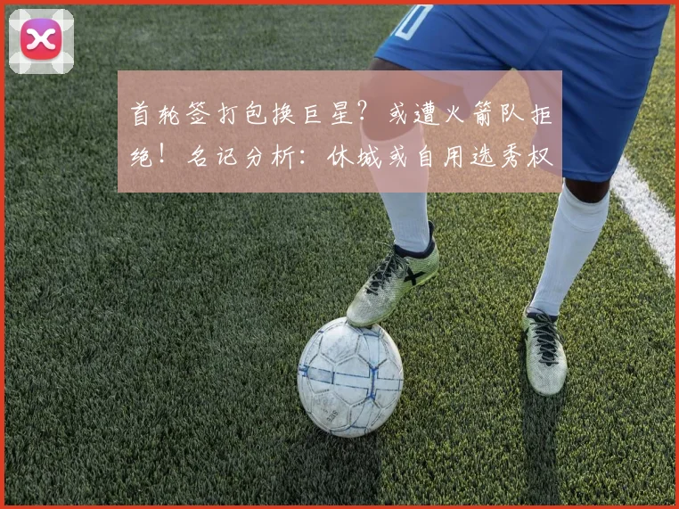 首轮签打包换巨星？或遭火箭队拒绝！名记分析：休城或自用选秀权