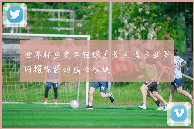 世界杯历史年轻球员盘点 盘点新星闪耀绿茵的成长轨迹