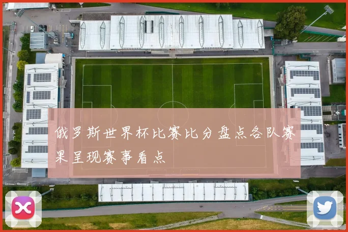 俄罗斯世界杯比赛比分盘点各队赛果呈现赛事看点