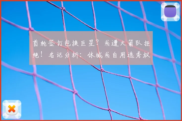 首轮签打包换巨星？或遭火箭队拒绝！名记分析：休城或自用选秀权